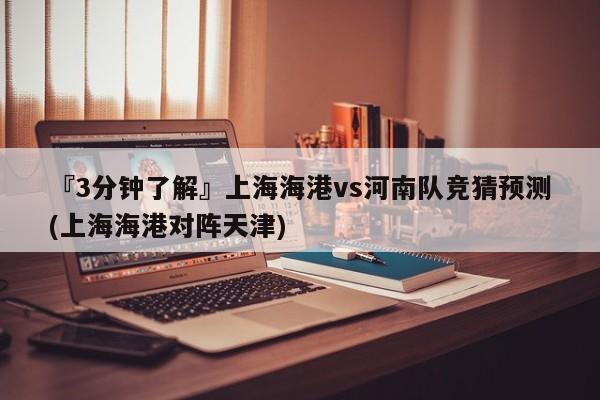 『3分钟了解』上海海港vs河南队竞猜预测(上海海港对阵天津)