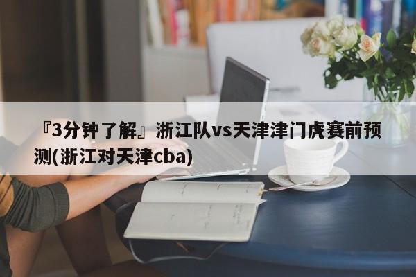 『3分钟了解』浙江队vs天津津门虎赛前预测(浙江对天津cba)