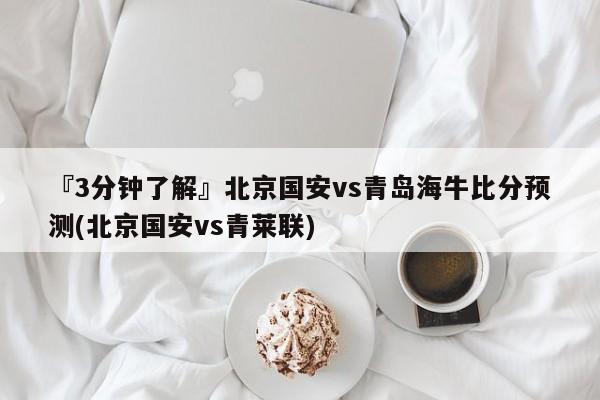 『3分钟了解』北京国安vs青岛海牛比分预测(北京国安vs青莱联)