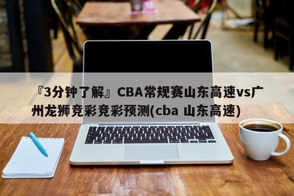 『3分钟了解』CBA常规赛山东高速vs广州龙狮竞彩竞彩预测(cba 山东高速)