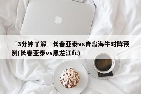 『3分钟了解』长春亚泰vs青岛海牛对阵预测(长春亚泰vs黑龙江fc)