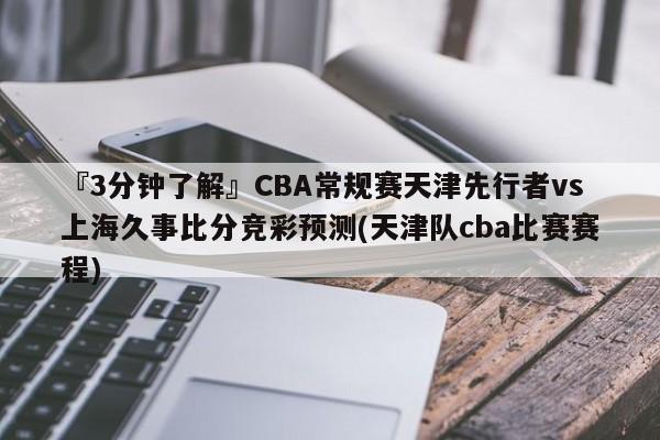 『3分钟了解』CBA常规赛天津先行者vs上海久事比分竞彩预测(天津队cba比赛赛程)